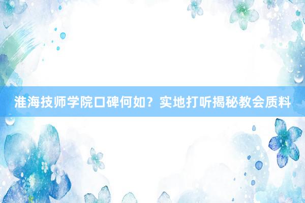 淮海技师学院口碑何如？实地打听揭秘教会质料