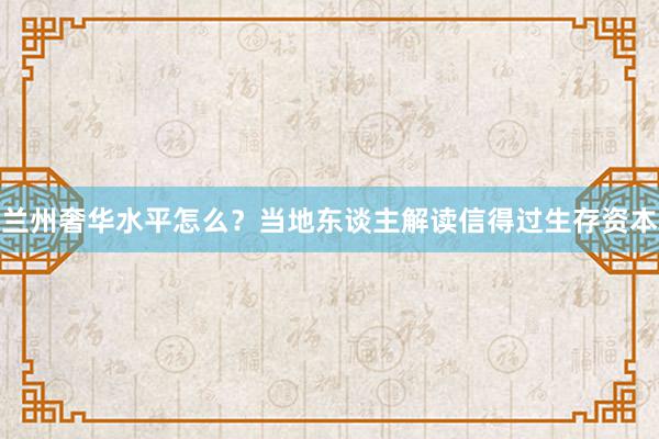 兰州奢华水平怎么？当地东谈主解读信得过生存资本