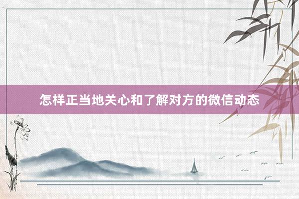 怎样正当地关心和了解对方的微信动态