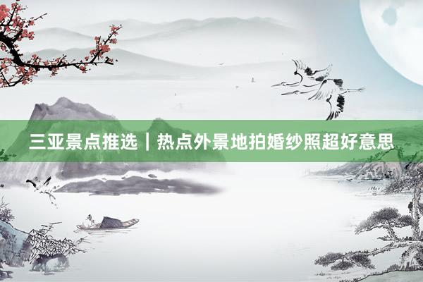 三亚景点推选｜热点外景地拍婚纱照超好意思
